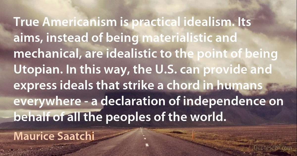 True Americanism is practical idealism. Its aims, instead of being materialistic and mechanical, are idealistic to the point of being Utopian. In this way, the U.S. can provide and express ideals that strike a chord in humans everywhere - a declaration of independence on behalf of all the peoples of the world. (Maurice Saatchi)