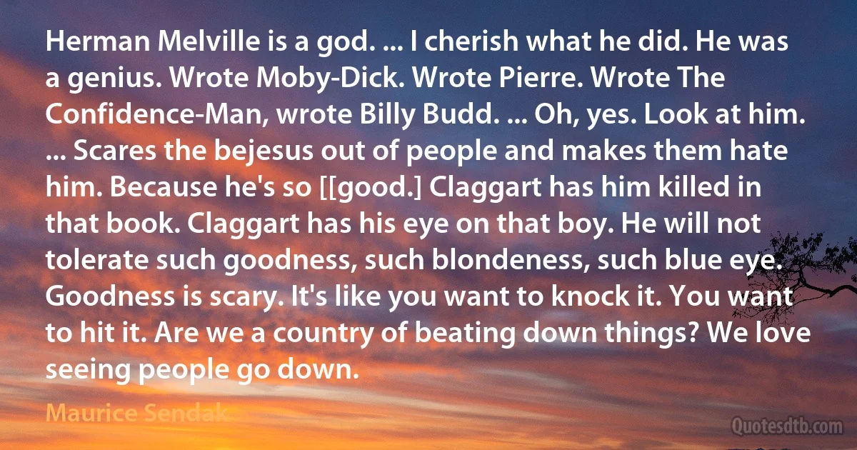 Herman Melville is a god. ... I cherish what he did. He was a genius. Wrote Moby-Dick. Wrote Pierre. Wrote The Confidence-Man, wrote Billy Budd. ... Oh, yes. Look at him. ... Scares the bejesus out of people and makes them hate him. Because he's so [[good.] Claggart has him killed in that book. Claggart has his eye on that boy. He will not tolerate such goodness, such blondeness, such blue eye. Goodness is scary. It's like you want to knock it. You want to hit it. Are we a country of beating down things? We love seeing people go down. (Maurice Sendak)