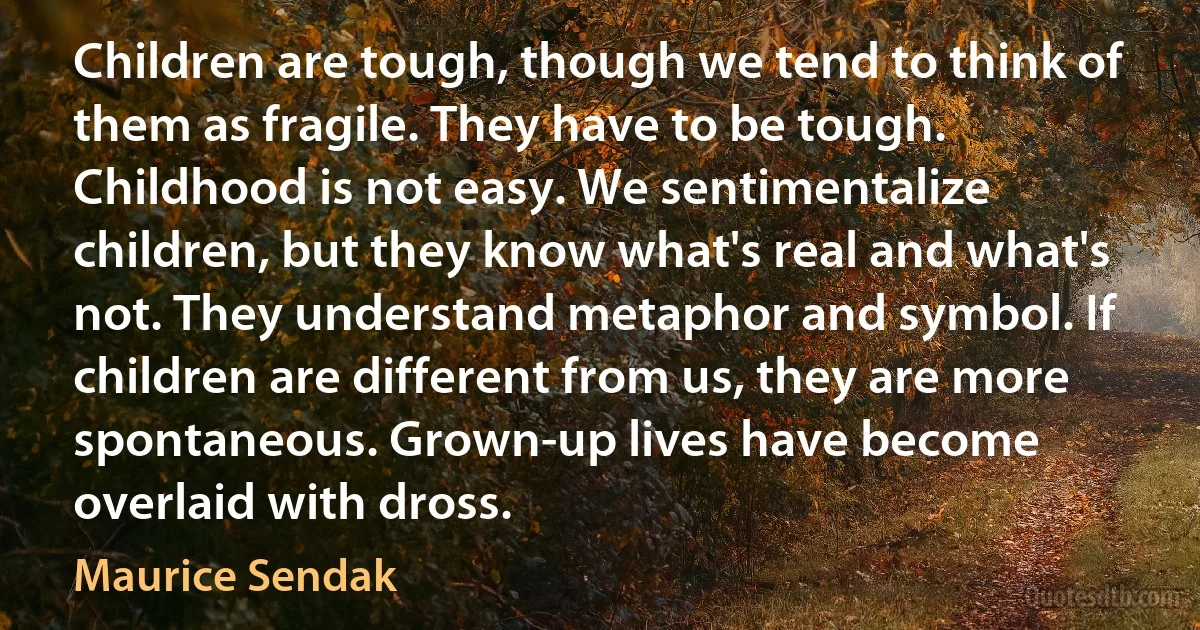 Children are tough, though we tend to think of them as fragile. They have to be tough. Childhood is not easy. We sentimentalize children, but they know what's real and what's not. They understand metaphor and symbol. If children are different from us, they are more spontaneous. Grown-up lives have become overlaid with dross. (Maurice Sendak)