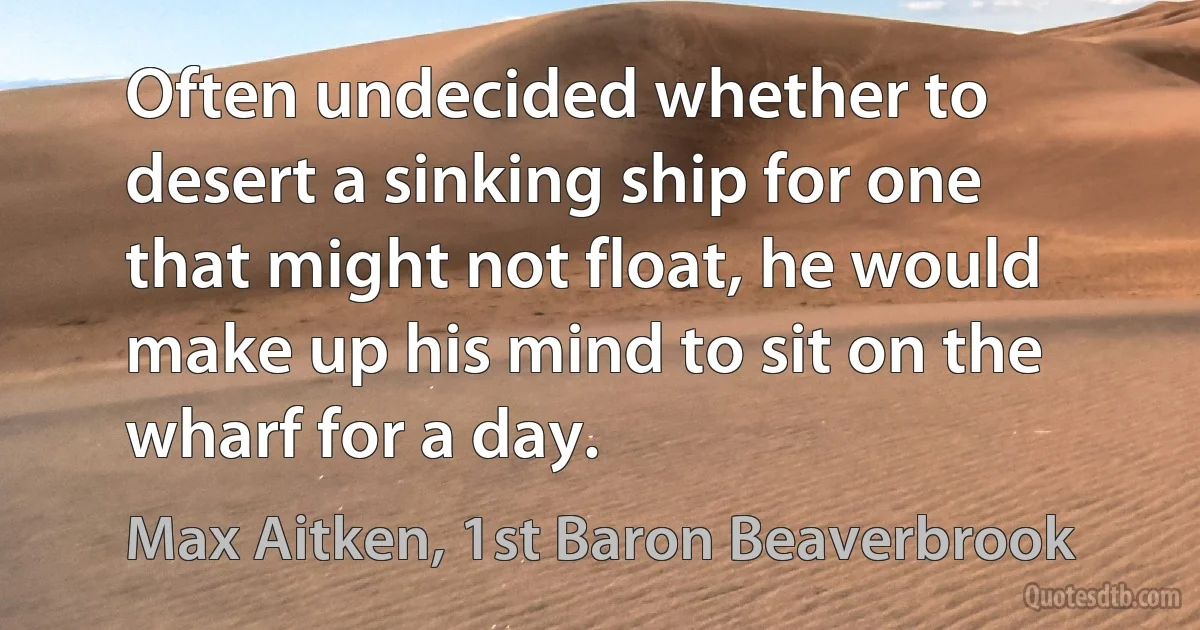 Often undecided whether to desert a sinking ship for one that might not float, he would make up his mind to sit on the wharf for a day. (Max Aitken, 1st Baron Beaverbrook)