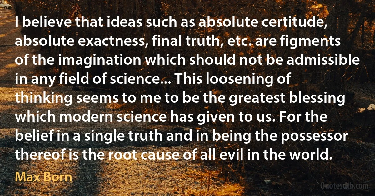 I believe that ideas such as absolute certitude, absolute exactness, final truth, etc. are figments of the imagination which should not be admissible in any field of science... This loosening of thinking seems to me to be the greatest blessing which modern science has given to us. For the belief in a single truth and in being the possessor thereof is the root cause of all evil in the world. (Max Born)