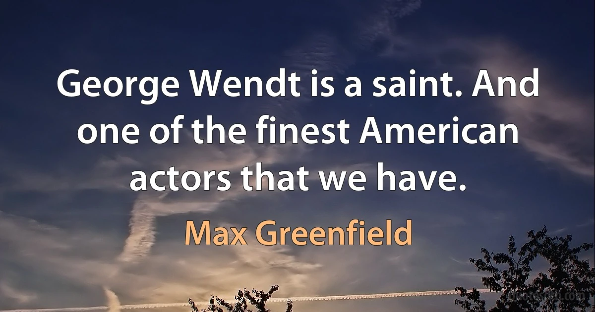 George Wendt is a saint. And one of the finest American actors that we have. (Max Greenfield)