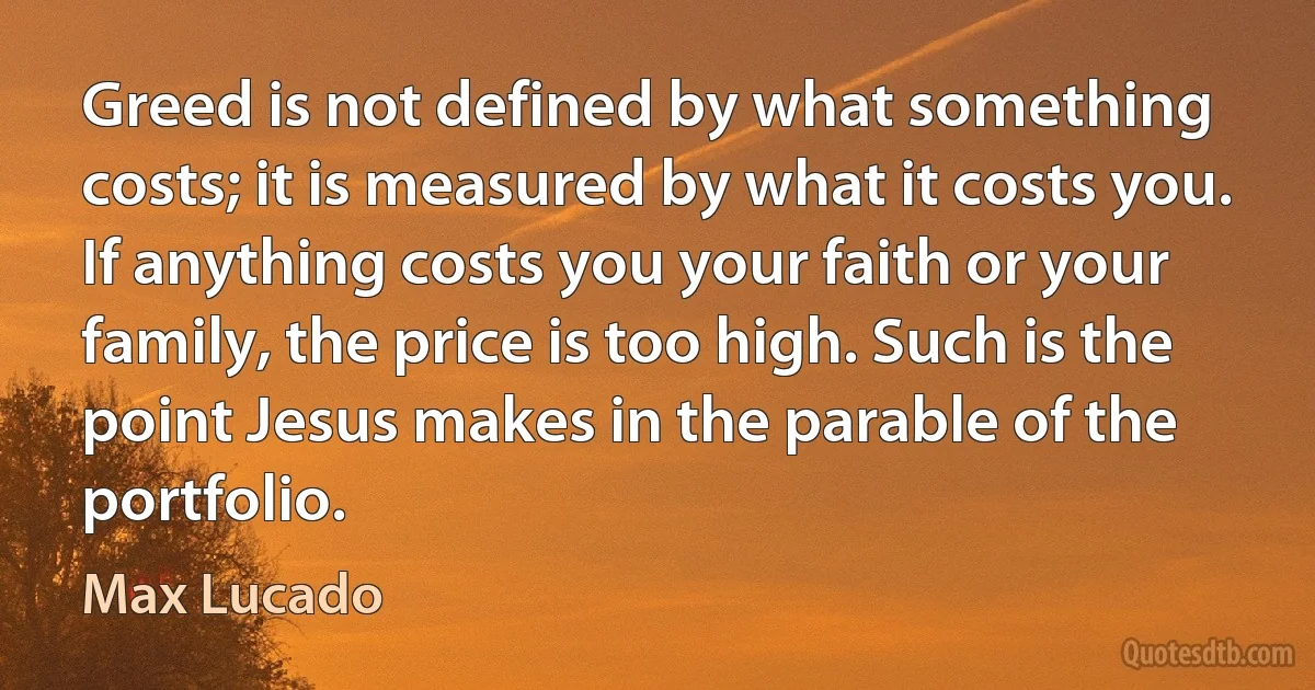 Greed is not defined by what something costs; it is measured by what it costs you. If anything costs you your faith or your family, the price is too high. Such is the point Jesus makes in the parable of the portfolio. (Max Lucado)