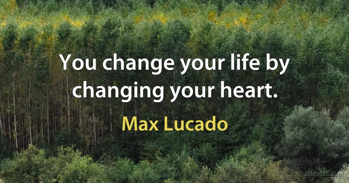 You change your life by changing your heart. (Max Lucado)