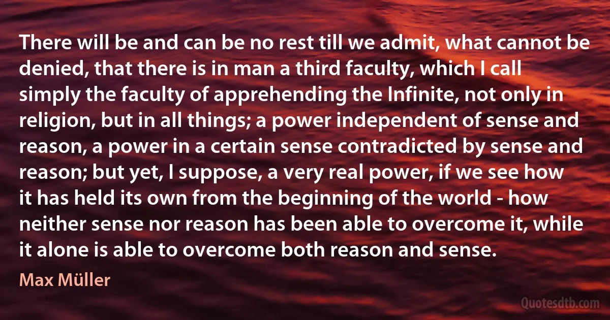 There will be and can be no rest till we admit, what cannot be denied, that there is in man a third faculty, which I call simply the faculty of apprehending the Infinite, not only in religion, but in all things; a power independent of sense and reason, a power in a certain sense contradicted by sense and reason; but yet, I suppose, a very real power, if we see how it has held its own from the beginning of the world - how neither sense nor reason has been able to overcome it, while it alone is able to overcome both reason and sense. (Max Müller)