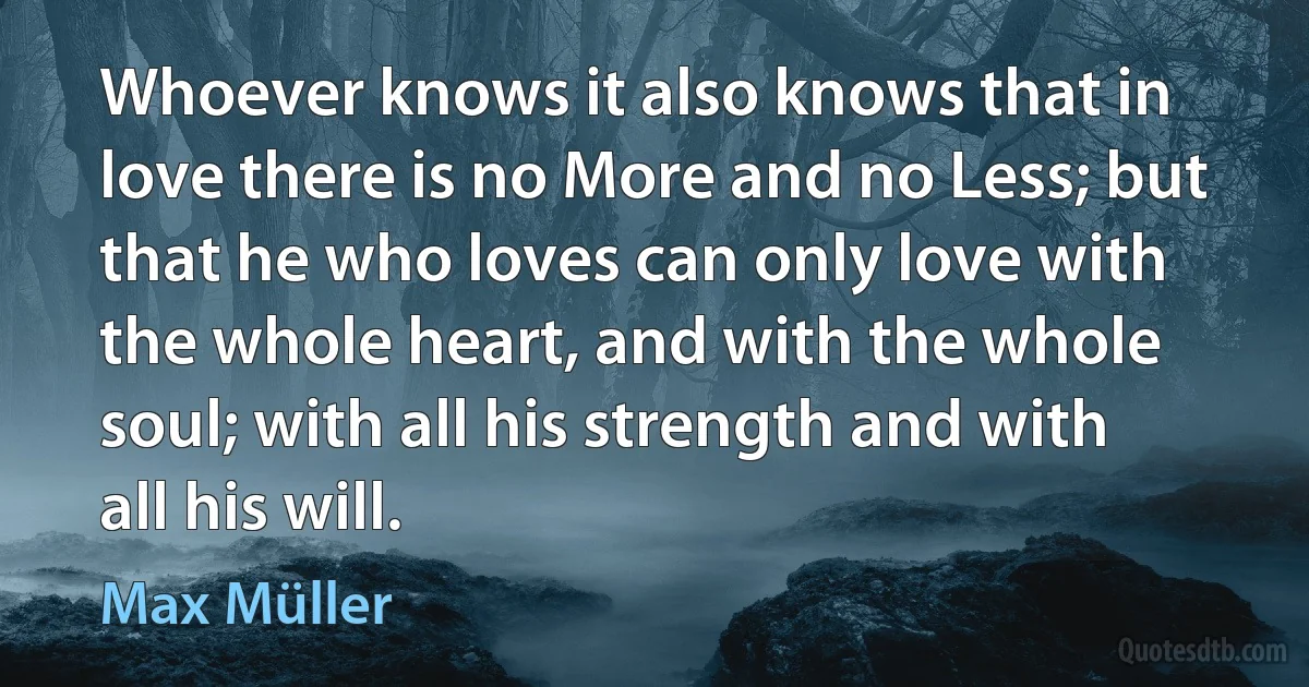 Whoever knows it also knows that in love there is no More and no Less; but that he who loves can only love with the whole heart, and with the whole soul; with all his strength and with all his will. (Max Müller)