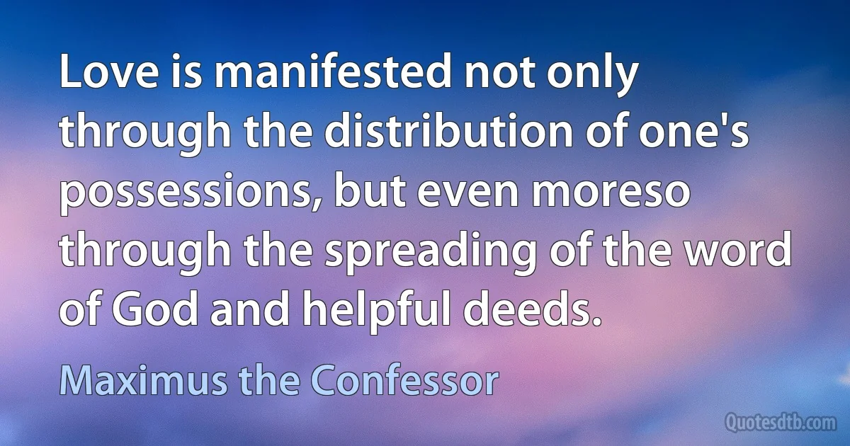 Love is manifested not only through the distribution of one's possessions, but even moreso through the spreading of the word of God and helpful deeds. (Maximus the Confessor)