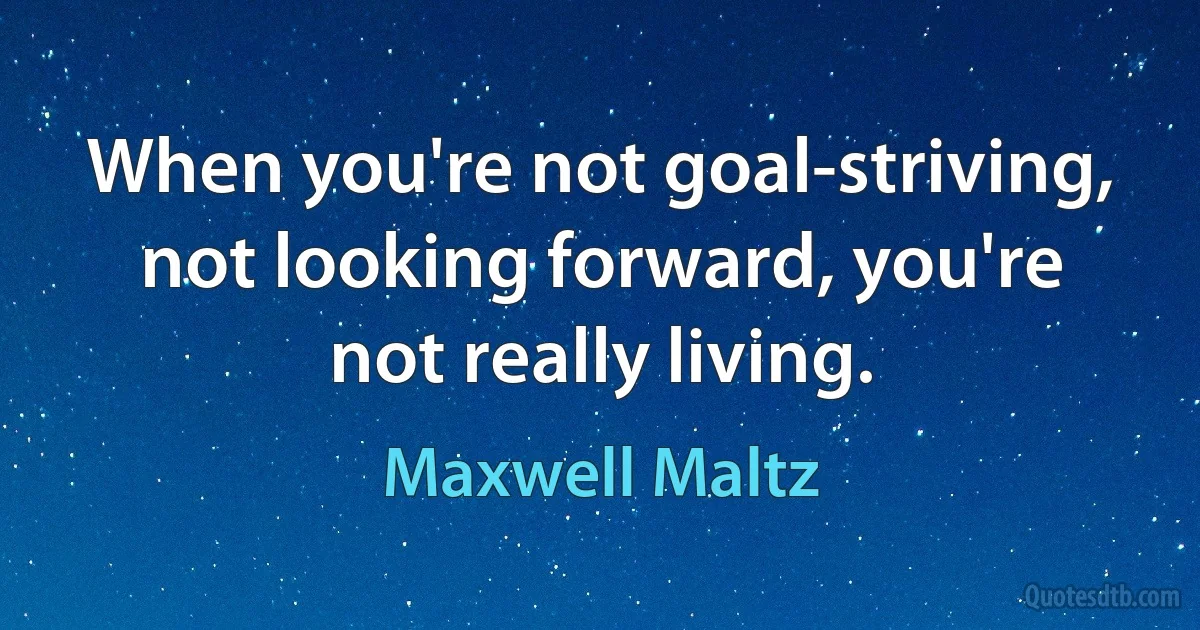 When you're not goal-striving, not looking forward, you're not really living. (Maxwell Maltz)