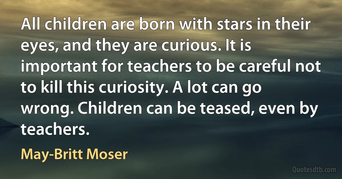 All children are born with stars in their eyes, and they are curious. It is important for teachers to be careful not to kill this curiosity. A lot can go wrong. Children can be teased, even by teachers. (May-Britt Moser)