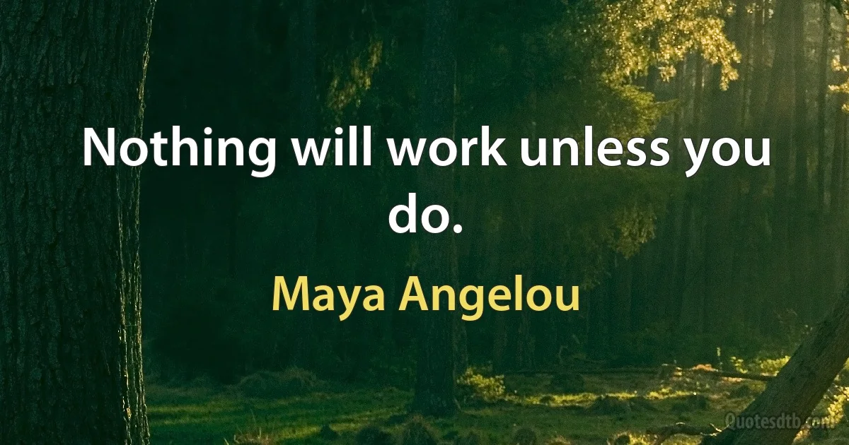 Nothing will work unless you do. (Maya Angelou)