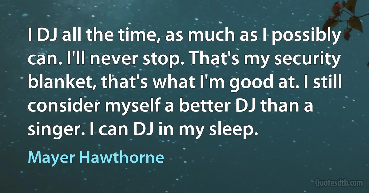 I DJ all the time, as much as I possibly can. I'll never stop. That's my security blanket, that's what I'm good at. I still consider myself a better DJ than a singer. I can DJ in my sleep. (Mayer Hawthorne)