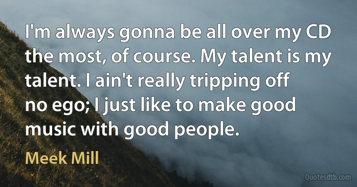 I'm always gonna be all over my CD the most, of course. My talent is my talent. I ain't really tripping off no ego; I just like to make good music with good people. (Meek Mill)