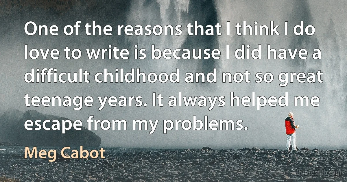 One of the reasons that I think I do love to write is because I did have a difficult childhood and not so great teenage years. It always helped me escape from my problems. (Meg Cabot)