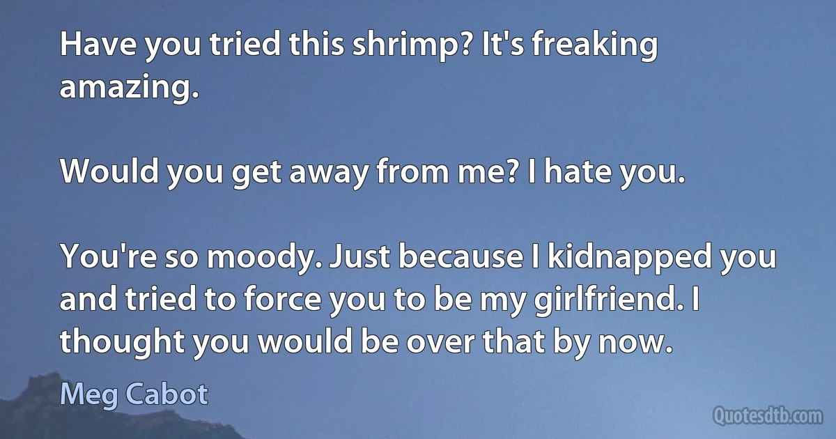 Have you tried this shrimp? It's freaking amazing.

Would you get away from me? I hate you.

You're so moody. Just because I kidnapped you and tried to force you to be my girlfriend. I thought you would be over that by now. (Meg Cabot)