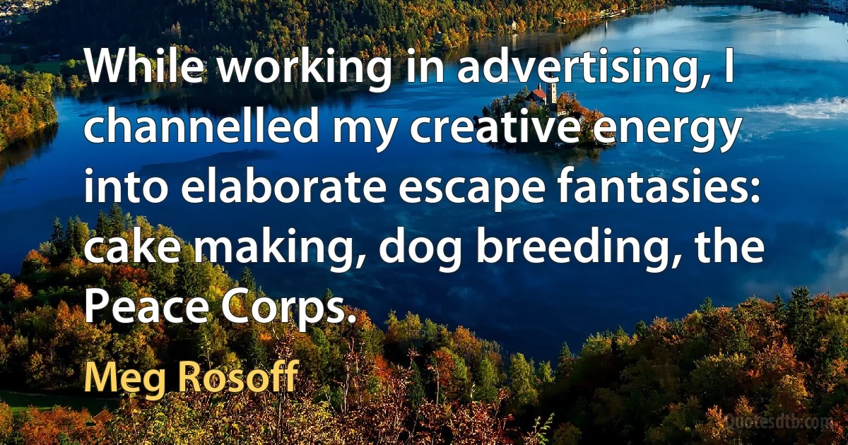 While working in advertising, I channelled my creative energy into elaborate escape fantasies: cake making, dog breeding, the Peace Corps. (Meg Rosoff)