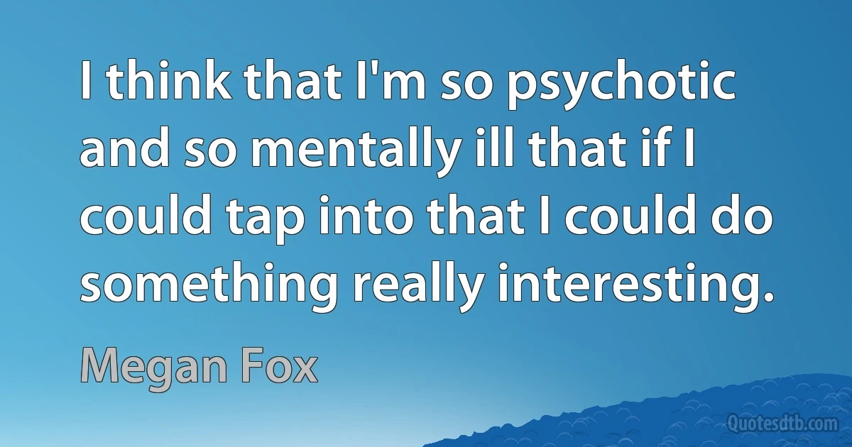 I think that I'm so psychotic and so mentally ill that if I could tap into that I could do something really interesting. (Megan Fox)