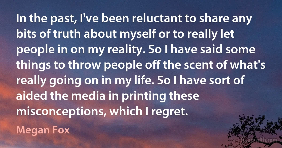 In the past, I've been reluctant to share any bits of truth about myself or to really let people in on my reality. So I have said some things to throw people off the scent of what's really going on in my life. So I have sort of aided the media in printing these misconceptions, which I regret. (Megan Fox)