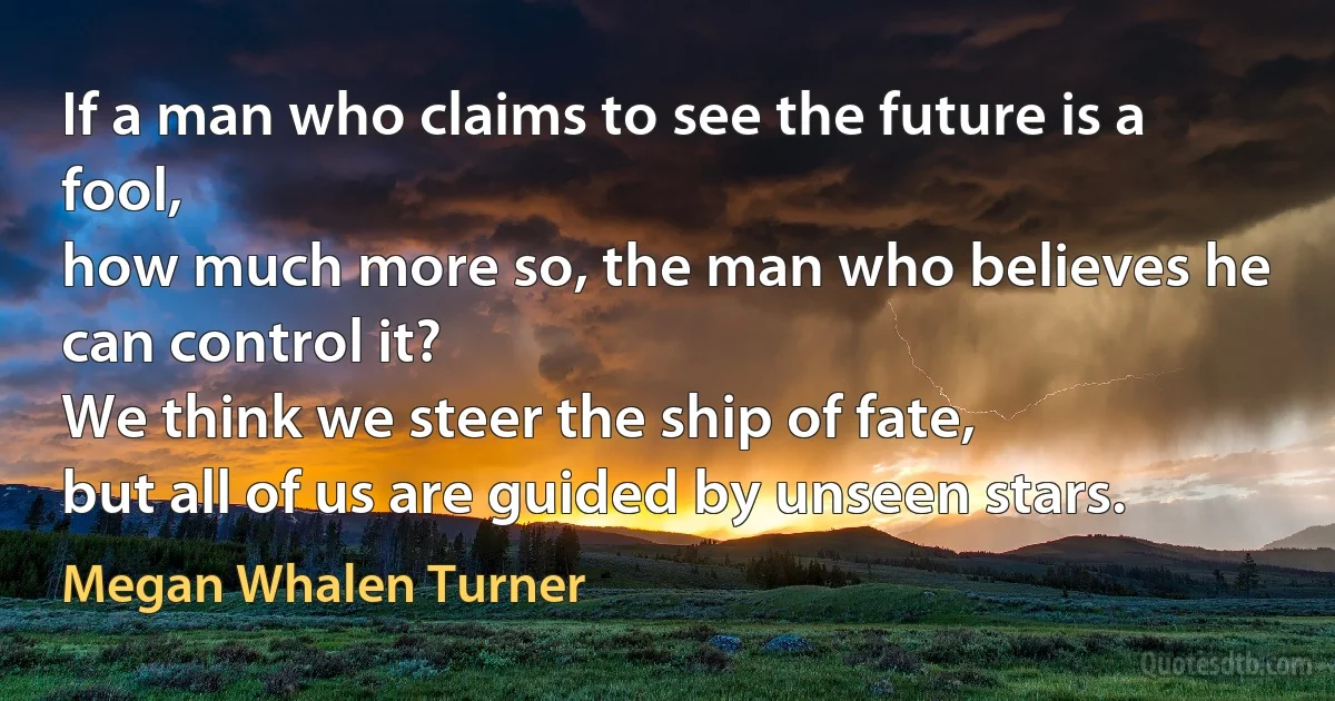 If a man who claims to see the future is a fool,
how much more so, the man who believes he can control it?
We think we steer the ship of fate,
but all of us are guided by unseen stars. (Megan Whalen Turner)