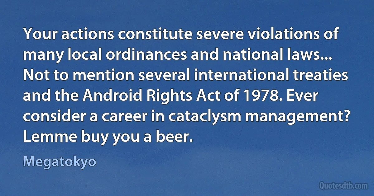 Your actions constitute severe violations of many local ordinances and national laws... Not to mention several international treaties and the Android Rights Act of 1978. Ever consider a career in cataclysm management? Lemme buy you a beer. (Megatokyo)