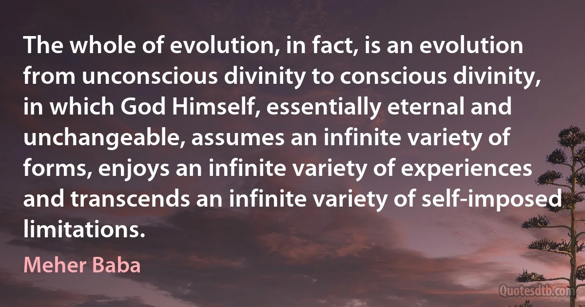 The whole of evolution, in fact, is an evolution from unconscious divinity to conscious divinity, in which God Himself, essentially eternal and unchangeable, assumes an infinite variety of forms, enjoys an infinite variety of experiences and transcends an infinite variety of self-imposed limitations. (Meher Baba)