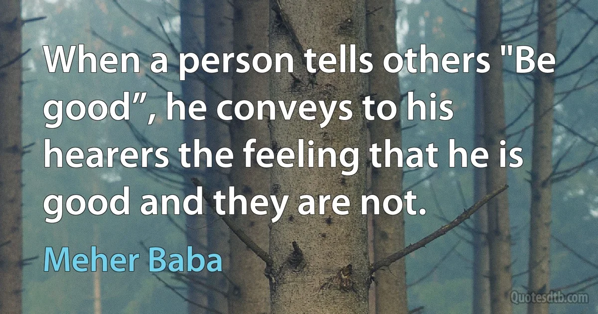 When a person tells others "Be good”, he conveys to his hearers the feeling that he is good and they are not. (Meher Baba)