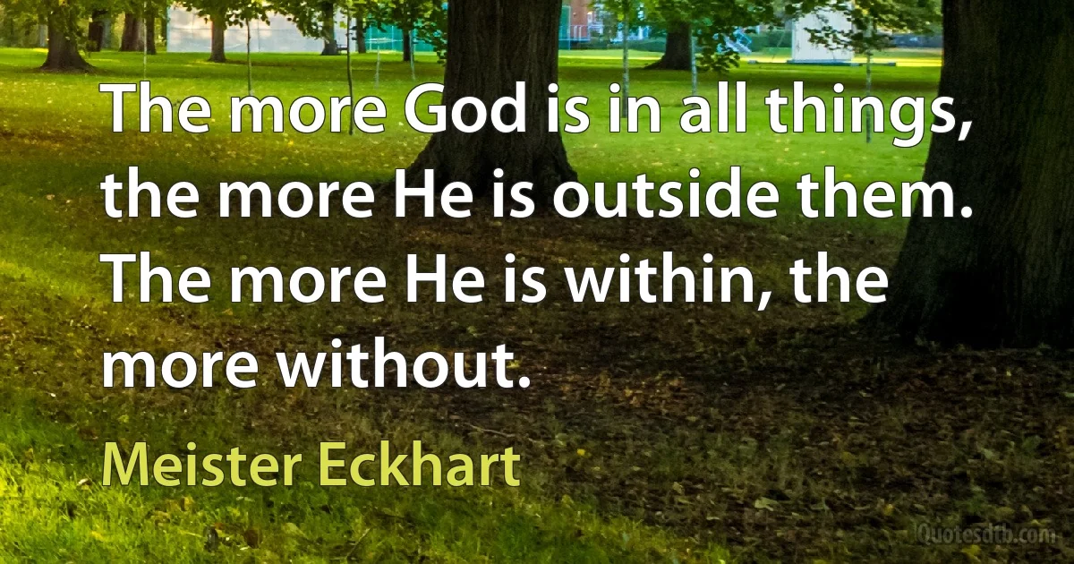 The more God is in all things, the more He is outside them. The more He is within, the more without. (Meister Eckhart)