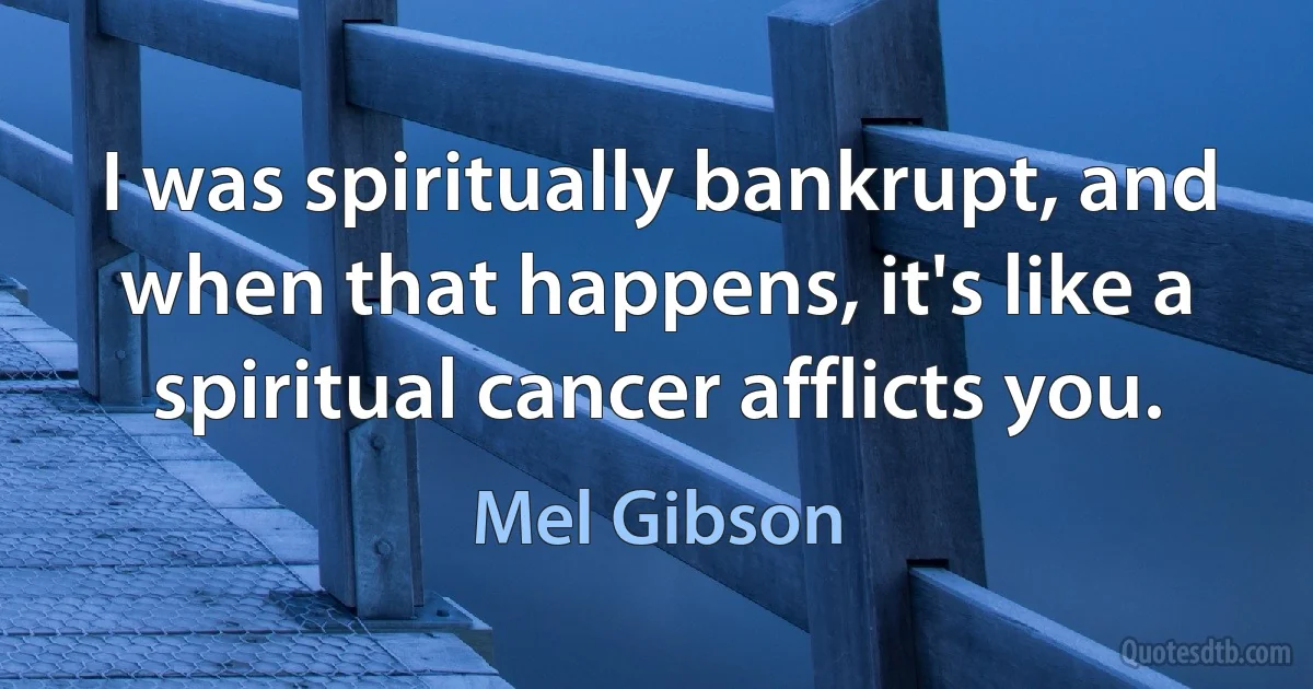 I was spiritually bankrupt, and when that happens, it's like a spiritual cancer afflicts you. (Mel Gibson)