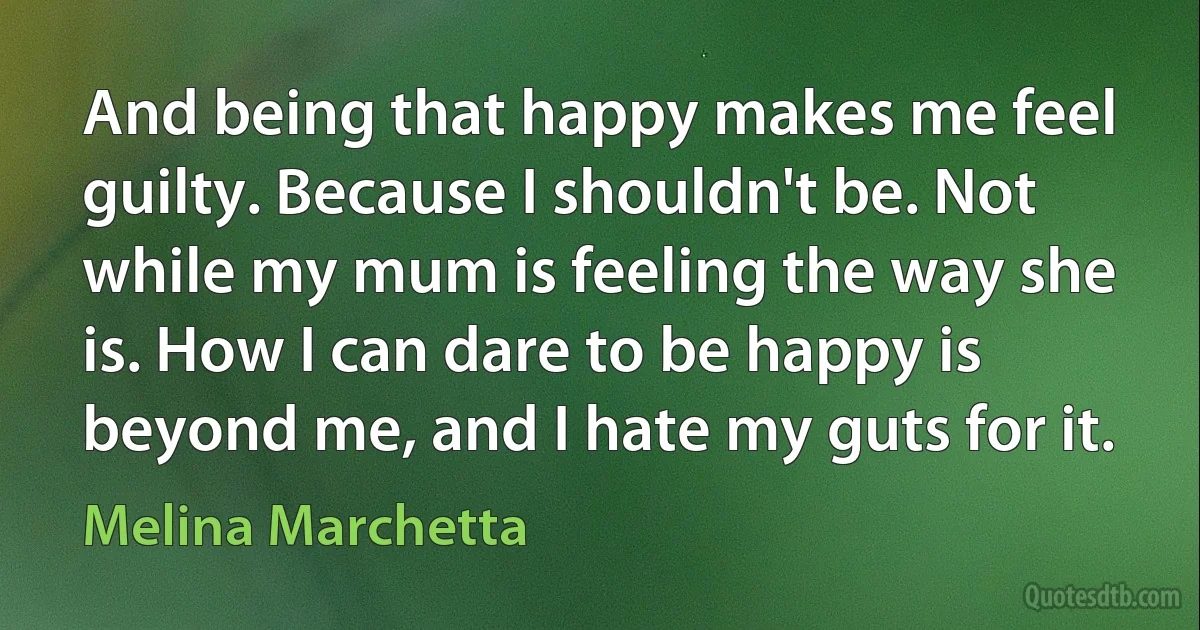 And being that happy makes me feel guilty. Because I shouldn't be. Not while my mum is feeling the way she is. How I can dare to be happy is beyond me, and I hate my guts for it. (Melina Marchetta)