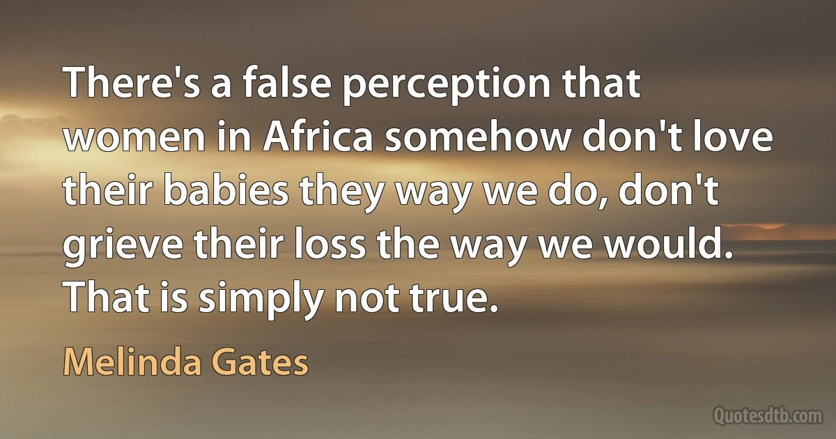 There's a false perception that women in Africa somehow don't love their babies they way we do, don't grieve their loss the way we would. That is simply not true. (Melinda Gates)