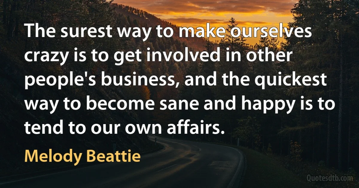 The surest way to make ourselves crazy is to get involved in other people's business, and the quickest way to become sane and happy is to tend to our own affairs. (Melody Beattie)