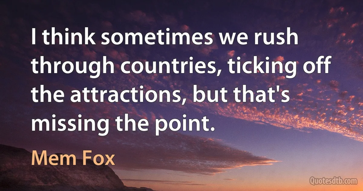 I think sometimes we rush through countries, ticking off the attractions, but that's missing the point. (Mem Fox)