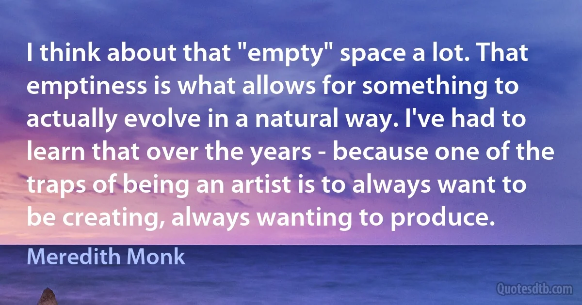 I think about that "empty" space a lot. That emptiness is what allows for something to actually evolve in a natural way. I've had to learn that over the years - because one of the traps of being an artist is to always want to be creating, always wanting to produce. (Meredith Monk)