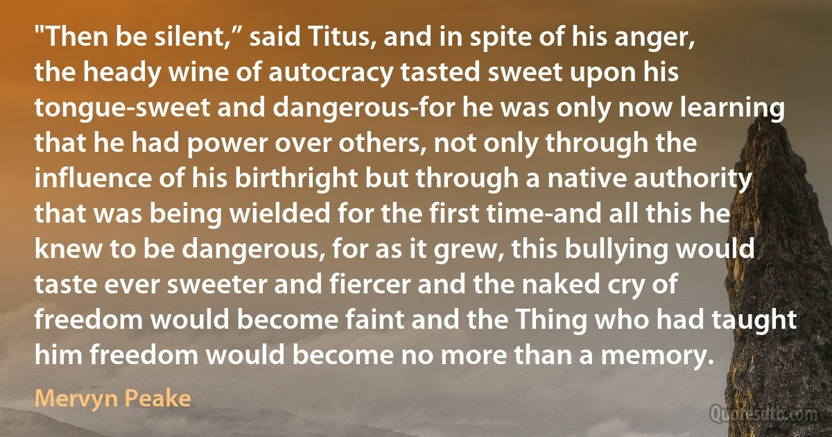 "Then be silent,” said Titus, and in spite of his anger, the heady wine of autocracy tasted sweet upon his tongue-sweet and dangerous-for he was only now learning that he had power over others, not only through the influence of his birthright but through a native authority that was being wielded for the first time-and all this he knew to be dangerous, for as it grew, this bullying would taste ever sweeter and fiercer and the naked cry of freedom would become faint and the Thing who had taught him freedom would become no more than a memory. (Mervyn Peake)