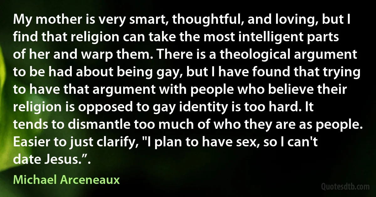 My mother is very smart, thoughtful, and loving, but I find that religion can take the most intelligent parts of her and warp them. There is a theological argument to be had about being gay, but I have found that trying to have that argument with people who believe their religion is opposed to gay identity is too hard. It tends to dismantle too much of who they are as people. Easier to just clarify, "I plan to have sex, so I can't date Jesus.”. (Michael Arceneaux)