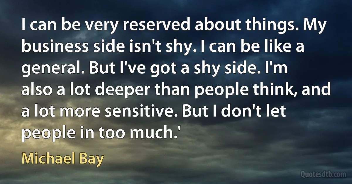 I can be very reserved about things. My business side isn't shy. I can be like a general. But I've got a shy side. I'm also a lot deeper than people think, and a lot more sensitive. But I don't let people in too much.' (Michael Bay)