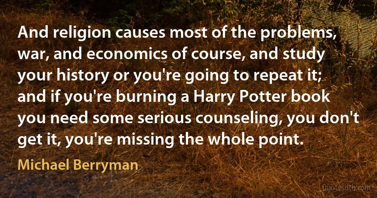 And religion causes most of the problems, war, and economics of course, and study your history or you're going to repeat it; and if you're burning a Harry Potter book you need some serious counseling, you don't get it, you're missing the whole point. (Michael Berryman)