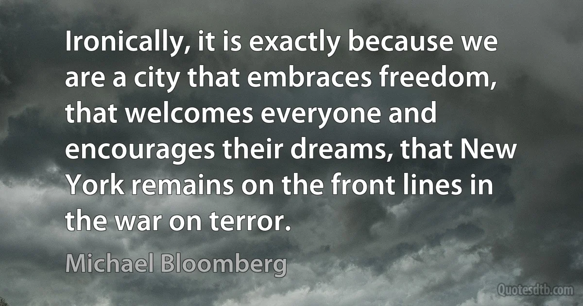 Ironically, it is exactly because we are a city that embraces freedom, that welcomes everyone and encourages their dreams, that New York remains on the front lines in the war on terror. (Michael Bloomberg)