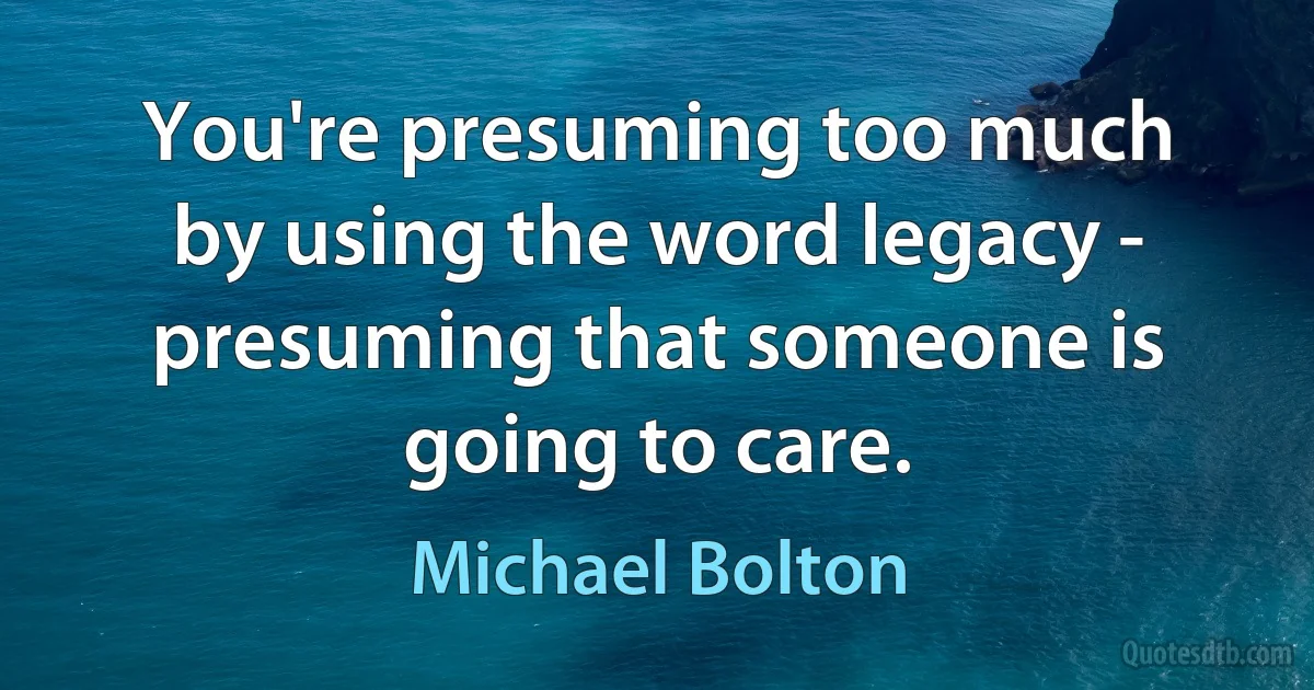 You're presuming too much by using the word legacy - presuming that someone is going to care. (Michael Bolton)