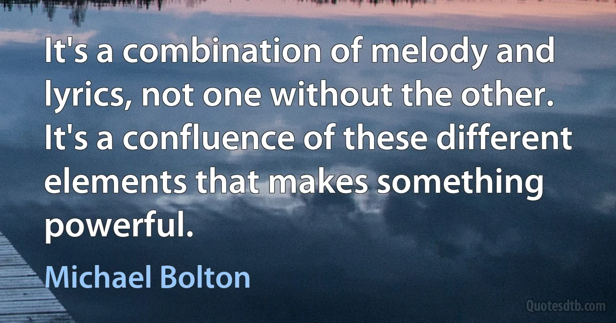 It's a combination of melody and lyrics, not one without the other. It's a confluence of these different elements that makes something powerful. (Michael Bolton)