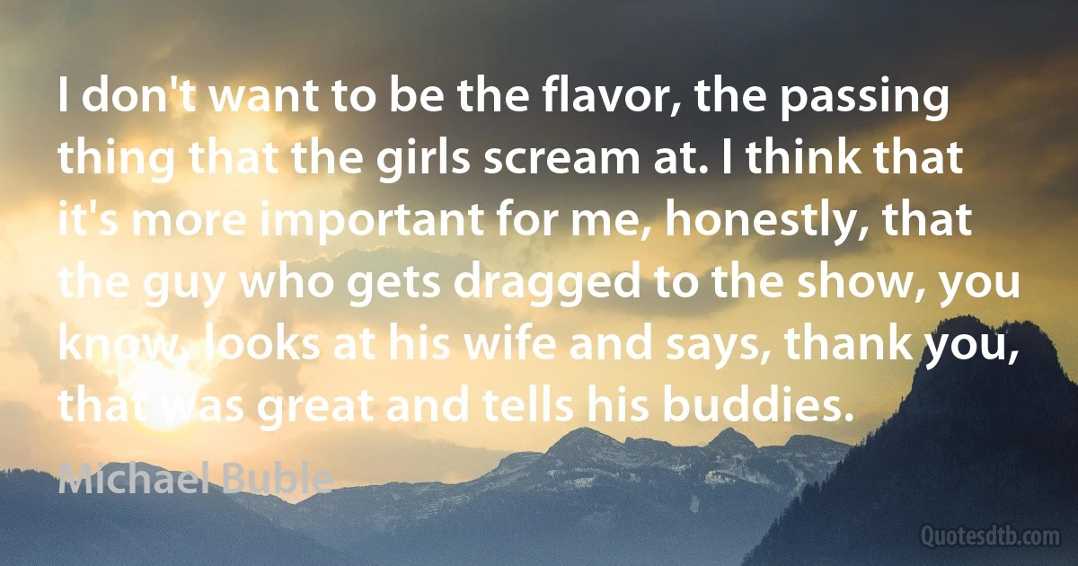 I don't want to be the flavor, the passing thing that the girls scream at. I think that it's more important for me, honestly, that the guy who gets dragged to the show, you know, looks at his wife and says, thank you, that was great and tells his buddies. (Michael Buble)