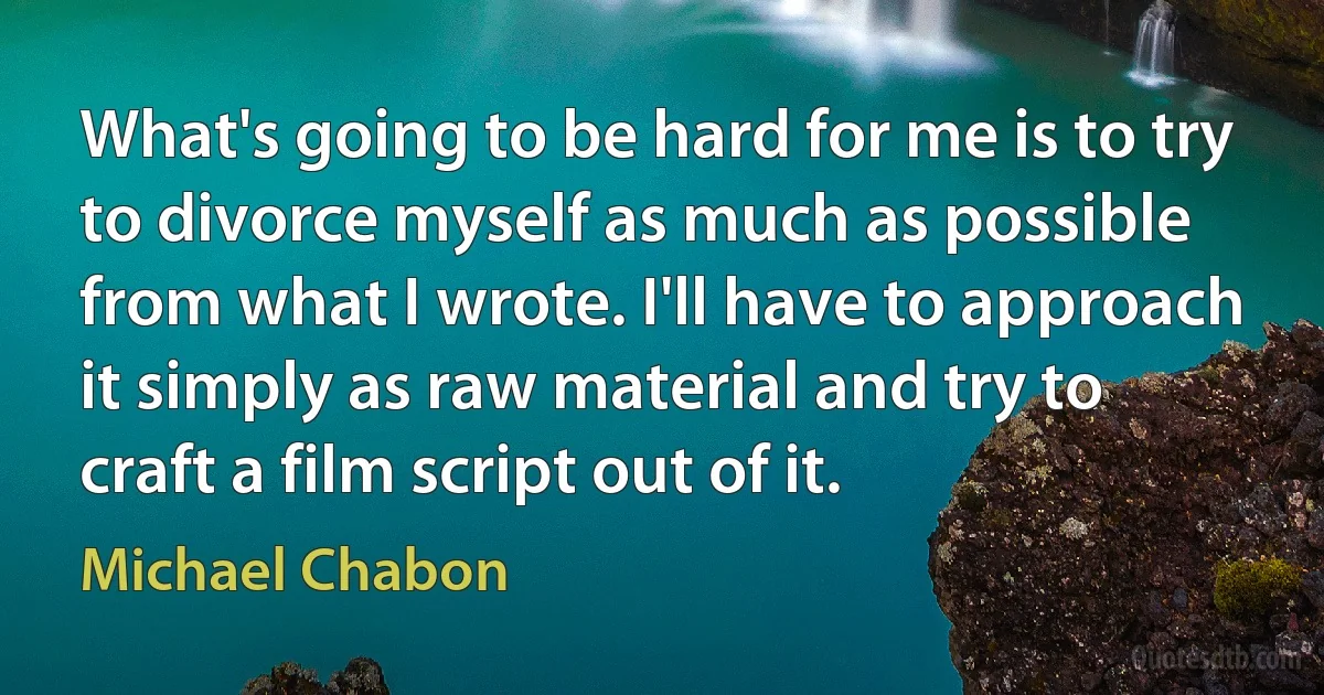 What's going to be hard for me is to try to divorce myself as much as possible from what I wrote. I'll have to approach it simply as raw material and try to craft a film script out of it. (Michael Chabon)