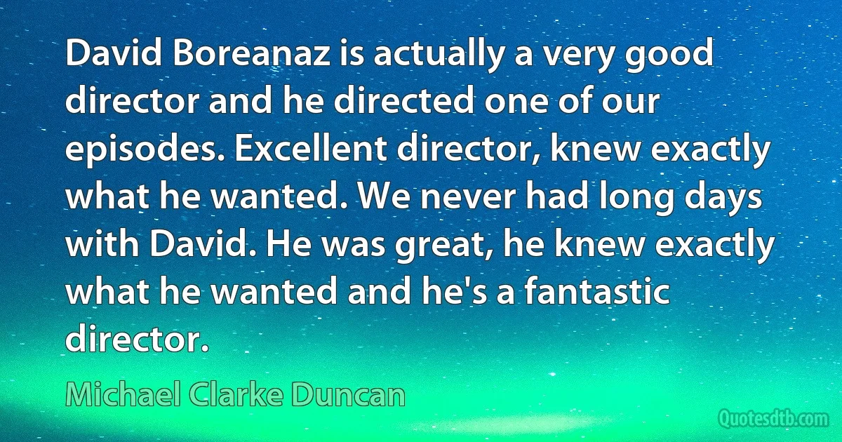 David Boreanaz is actually a very good director and he directed one of our episodes. Excellent director, knew exactly what he wanted. We never had long days with David. He was great, he knew exactly what he wanted and he's a fantastic director. (Michael Clarke Duncan)