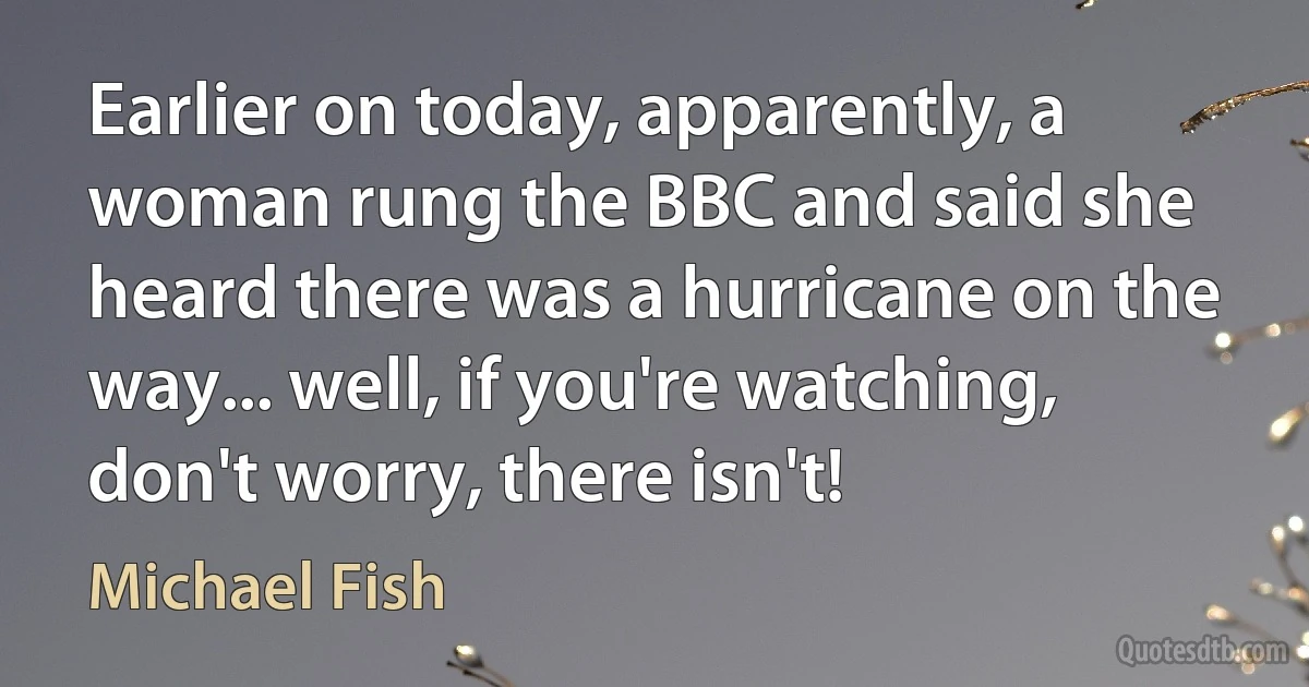 Earlier on today, apparently, a woman rung the BBC and said she heard there was a hurricane on the way... well, if you're watching, don't worry, there isn't! (Michael Fish)