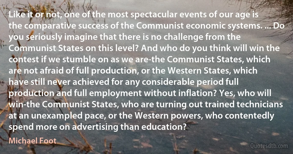 Like it or not, one of the most spectacular events of our age is the comparative success of the Communist economic systems. ... Do you seriously imagine that there is no challenge from the Communist States on this level? And who do you think will win the contest if we stumble on as we are-the Communist States, which are not afraid of full production, or the Western States, which have still never achieved for any considerable period full production and full employment without inflation? Yes, who will win-the Communist States, who are turning out trained technicians at an unexampled pace, or the Western powers, who contentedly spend more on advertising than education? (Michael Foot)