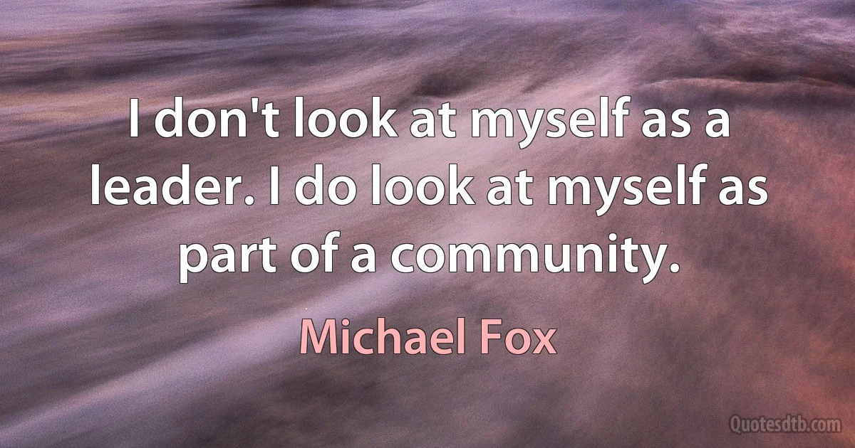 I don't look at myself as a leader. I do look at myself as part of a community. (Michael Fox)