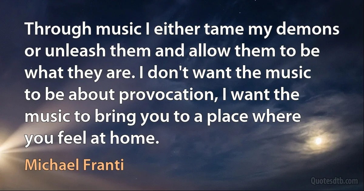 Through music I either tame my demons or unleash them and allow them to be what they are. I don't want the music to be about provocation, I want the music to bring you to a place where you feel at home. (Michael Franti)