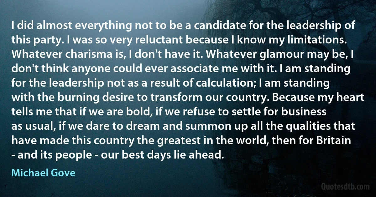 I did almost everything not to be a candidate for the leadership of this party. I was so very reluctant because I know my limitations. Whatever charisma is, I don't have it. Whatever glamour may be, I don't think anyone could ever associate me with it. I am standing for the leadership not as a result of calculation; I am standing with the burning desire to transform our country. Because my heart tells me that if we are bold, if we refuse to settle for business as usual, if we dare to dream and summon up all the qualities that have made this country the greatest in the world, then for Britain - and its people - our best days lie ahead. (Michael Gove)