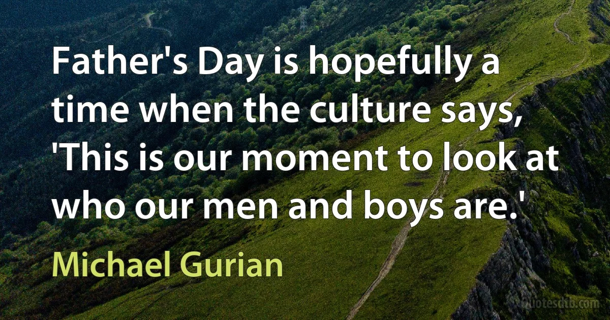 Father's Day is hopefully a time when the culture says, 'This is our moment to look at who our men and boys are.' (Michael Gurian)