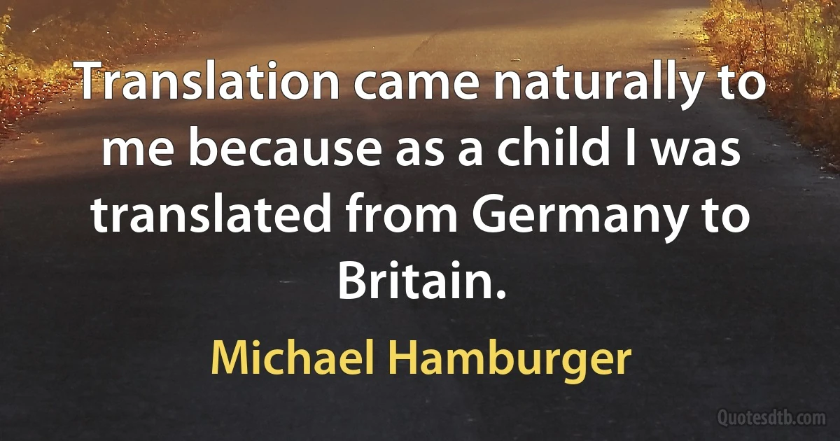 Translation came naturally to me because as a child I was translated from Germany to Britain. (Michael Hamburger)