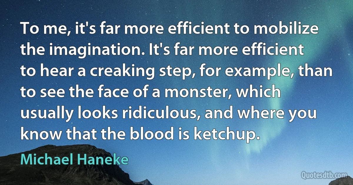 To me, it's far more efficient to mobilize the imagination. It's far more efficient to hear a creaking step, for example, than to see the face of a monster, which usually looks ridiculous, and where you know that the blood is ketchup. (Michael Haneke)